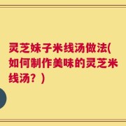 灵芝妹子米线汤做法(如何制作美味的灵芝米线汤？)