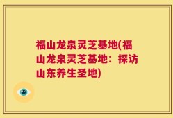 福山龙泉灵芝基地(福山龙泉灵芝基地：探访山东养生圣地)