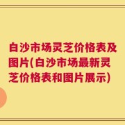 白沙市场灵芝价格表及图片(白沙市场最新灵芝价格表和图片展示)