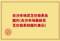 白沙市场灵芝价格表及图片(白沙市场最新灵芝价格表和图片展示)