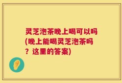 灵芝泡茶晚上喝可以吗(晚上能喝灵芝泡茶吗？这里的答案)