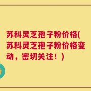 苏科灵芝孢子粉价格(苏科灵芝孢子粉价格变动，密切关注！)