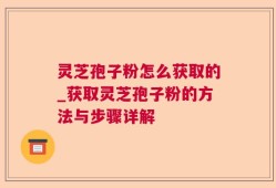 灵芝孢子粉怎么获取的_获取灵芝孢子粉的方法与步骤详解