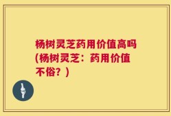 杨树灵芝药用价值高吗(杨树灵芝：药用价值不俗？)