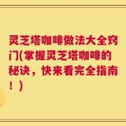 灵芝塔咖啡做法大全窍门(掌握灵芝塔咖啡的秘诀，快来看完全指南！)