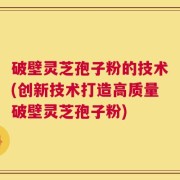 破壁灵芝孢子粉的技术(创新技术打造高质量破壁灵芝孢子粉)