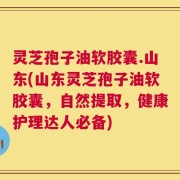灵芝孢子油软胶囊.山东(山东灵芝孢子油软胶囊，自然提取，健康护理达人必备)