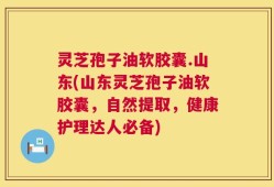 灵芝孢子油软胶囊.山东(山东灵芝孢子油软胶囊，自然提取，健康护理达人必备)