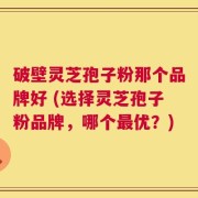 破壁灵芝孢子粉那个品牌好 (选择灵芝孢子粉品牌，哪个最优？)
