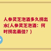 人参灵芝泡酒多久捞出水(人参灵芝泡酒：何时捞出最佳？)