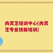 肉灵芝培训中心(肉灵芝专业技能培训)