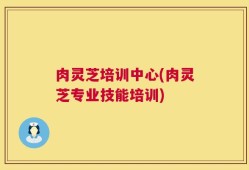 肉灵芝培训中心(肉灵芝专业技能培训)