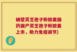 破壁灵芝孢子粉胶囊国药国产灵芝孢子粉胶囊上市，助力免疫调节)