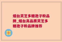 烟台灵芝多糖孢子粉品牌_烟台高品质灵芝多糖孢子粉品牌推荐