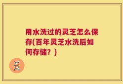 用水洗过的灵芝怎么保存(百年灵芝水洗后如何存储？)