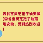 森谷宝灵芝孢子油安徽(森谷宝灵芝孢子油落地安徽，受到热烈欢迎)