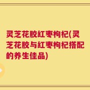灵芝花胶红枣枸杞(灵芝花胶与红枣枸杞搭配的养生佳品)