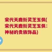 宋代天鹿衔灵芝玉佩(宋代天鹿衔灵芝玉佩：神秘的贵族饰品)