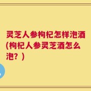 灵芝人参枸杞怎样泡酒(枸杞人参灵芝酒怎么泡？)