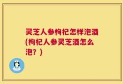 灵芝人参枸杞怎样泡酒(枸杞人参灵芝酒怎么泡？)