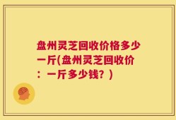 盘州灵芝回收价格多少一斤(盘州灵芝回收价：一斤多少钱？)