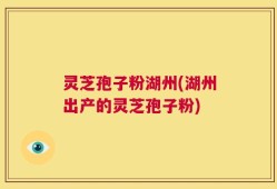 灵芝孢子粉湖州(湖州出产的灵芝孢子粉)