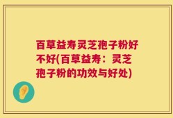 百草益寿灵芝孢子粉好不好(百草益寿：灵芝孢子粉的功效与好处)