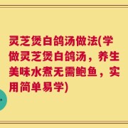 灵芝煲白鸽汤做法(学做灵芝煲白鸽汤，养生美味水煮无需鲍鱼，实用简单易学)