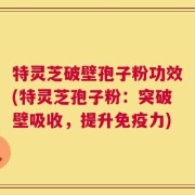 特灵芝破壁孢子粉功效(特灵芝孢子粉：突破壁吸收，提升免疫力)