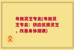 粤微灵芝专卖(粤微灵芝专卖：供应优质灵芝，改善身体健康)
