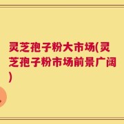 灵芝孢子粉大市场(灵芝孢子粉市场前景广阔)