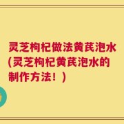 灵芝枸杞做法黄芪泡水(灵芝枸杞黄芪泡水的制作方法！)