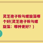 灵芝孢子粉与螺旋藻哪个好(灵芝孢子粉与螺旋藻：哪种更好？)