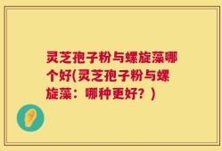灵芝孢子粉与螺旋藻哪个好(灵芝孢子粉与螺旋藻：哪种更好？)