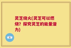灵芝烧火(灵芝可以燃烧？探究灵芝的能量潜力)