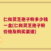 仁和灵芝孢子粉多少钱一盒(仁和灵芝孢子粉价格及购买渠道)