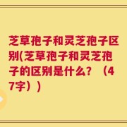 芝草孢子和灵芝孢子区别(芝草孢子和灵芝孢子的区别是什么？（47字）)