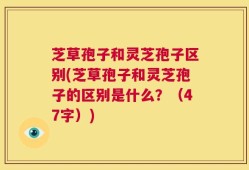 芝草孢子和灵芝孢子区别(芝草孢子和灵芝孢子的区别是什么？（47字）)