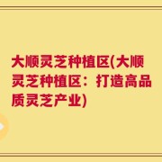 大顺灵芝种植区(大顺灵芝种植区：打造高品质灵芝产业)