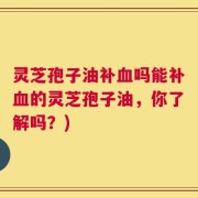 灵芝孢子油补血吗能补血的灵芝孢子油，你了解吗？)