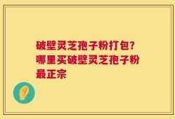 破壁灵芝孢子粉打包？哪里买破壁灵芝孢子粉最正宗
