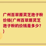 广州百翠原灵芝孢子粉价格(广州百翠原灵芝孢子粉的价钱是多少？)