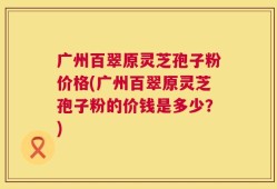 广州百翠原灵芝孢子粉价格(广州百翠原灵芝孢子粉的价钱是多少？)