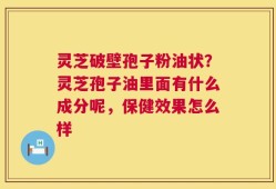 灵芝破壁孢子粉油状？灵芝孢子油里面有什么成分呢，保健效果怎么样
