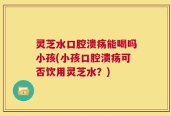 灵芝水口腔溃疡能喝吗小孩(小孩口腔溃疡可否饮用灵芝水？)