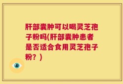 肝部囊肿可以喝灵芝孢子粉吗(肝部囊肿患者是否适合食用灵芝孢子粉？)