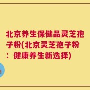 北京养生保健品灵芝孢子粉(北京灵芝孢子粉：健康养生新选择)