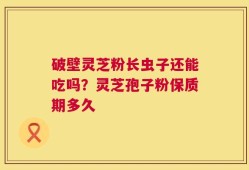 破壁灵芝粉长虫子还能吃吗？灵芝孢子粉保质期多久