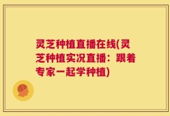 灵芝种植直播在线(灵芝种植实况直播：跟着专家一起学种植)