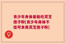 青少年身体差能吃灵芝孢子粉(青少年身体不佳可食用灵芝孢子粉)